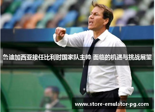 鲁迪加西亚接任比利时国家队主帅 面临的机遇与挑战展望