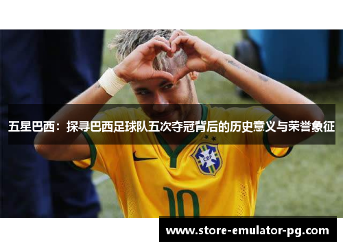 五星巴西：探寻巴西足球队五次夺冠背后的历史意义与荣誉象征
