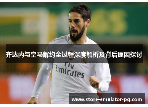 齐达内与皇马解约全过程深度解析及背后原因探讨