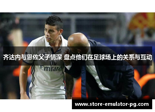 齐达内与恩佐父子情深 盘点他们在足球场上的关系与互动