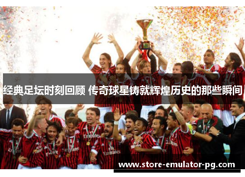 经典足坛时刻回顾 传奇球星铸就辉煌历史的那些瞬间