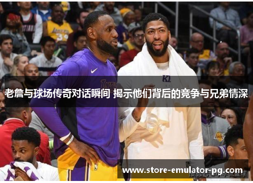 老詹与球场传奇对话瞬间 揭示他们背后的竞争与兄弟情深