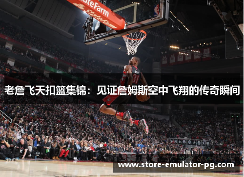 老詹飞天扣篮集锦：见证詹姆斯空中飞翔的传奇瞬间