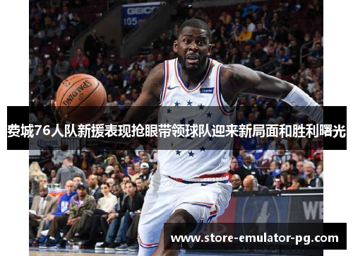 费城76人队新援表现抢眼带领球队迎来新局面和胜利曙光