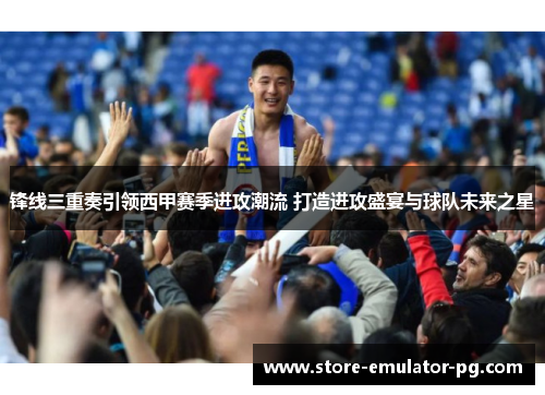 锋线三重奏引领西甲赛季进攻潮流 打造进攻盛宴与球队未来之星