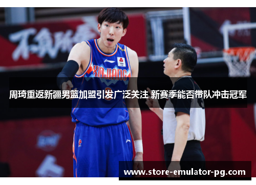 周琦重返新疆男篮加盟引发广泛关注 新赛季能否带队冲击冠军