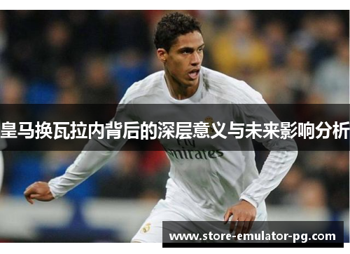 皇马换瓦拉内背后的深层意义与未来影响分析
