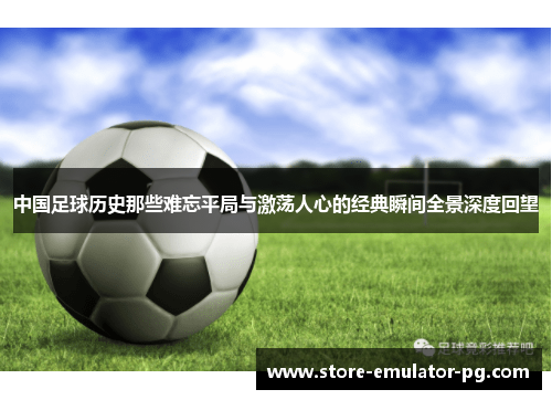 中国足球历史那些难忘平局与激荡人心的经典瞬间全景深度回望