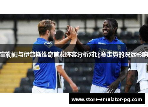 富勒姆与伊普斯维奇首发阵容分析对比赛走势的深远影响