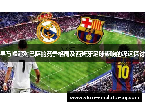 皇马崛起对巴萨的竞争格局及西班牙足球影响的深远探讨