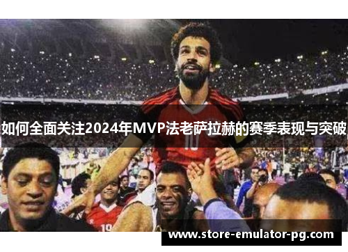 如何全面关注2024年MVP法老萨拉赫的赛季表现与突破