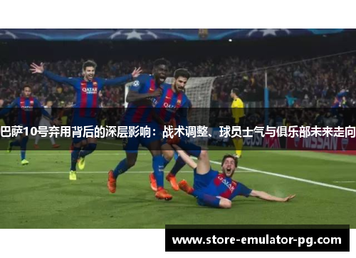 巴萨10号弃用背后的深层影响：战术调整、球员士气与俱乐部未来走向