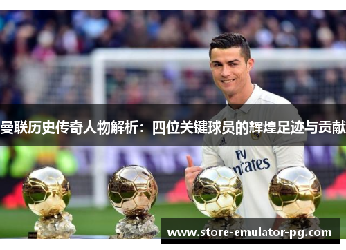 曼联历史传奇人物解析:四位关键球员的辉煌足迹与贡献 曼联历史传奇人物解析:四位关键球员的辉煌足迹与贡献