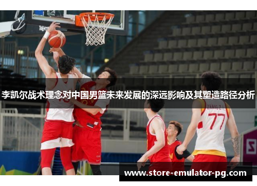 李凯尔战术理念对中国男篮未来发展的深远影响及其塑造路径分析 李凯尔战术理念对中国男篮未来发展的深远影响及其塑造路径分析