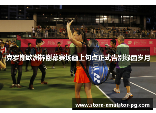 克罗斯欧洲杯谢幕赛场画上句点正式告别绿茵岁月