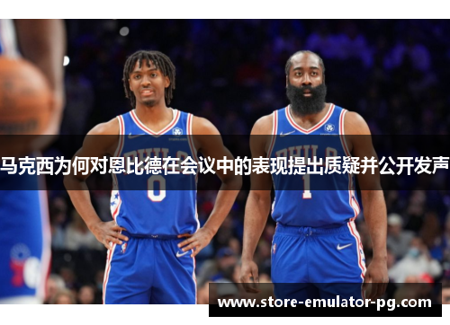 马克西为何对恩比德在会议中的表现提出质疑并公开发声 马克西为何对恩比德在会议中的表现提出质疑并公开发声