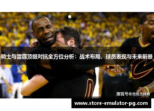 骑士与雷霆顶级对抗全方位分析:战术布局、球员表现与未来前景 骑士与雷霆顶级对抗全方位分析:战术布局、球员表现与未来前景