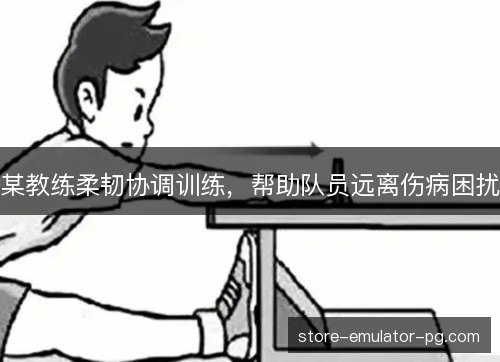 某教练柔韧协调训练,帮助队员远离伤病困扰 某教练柔韧协调训练,帮助队员远离伤病困扰