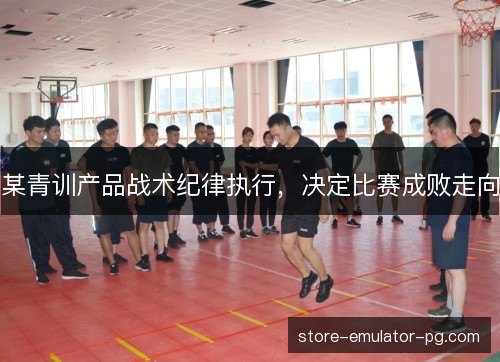 某青训产品战术纪律执行，决定比赛成败走向